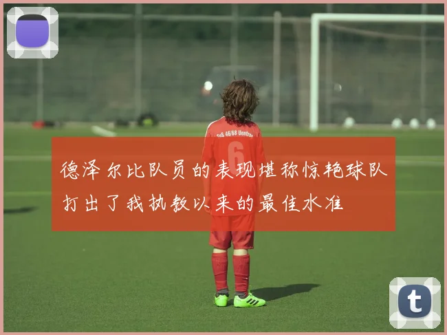 德泽尔比队员的表现堪称惊艳球队打出了我执教以来的最佳水准