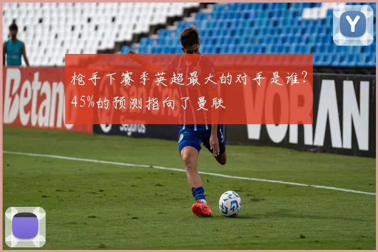 枪手下赛季英超最大的对手是谁？45%的预测指向了曼联
